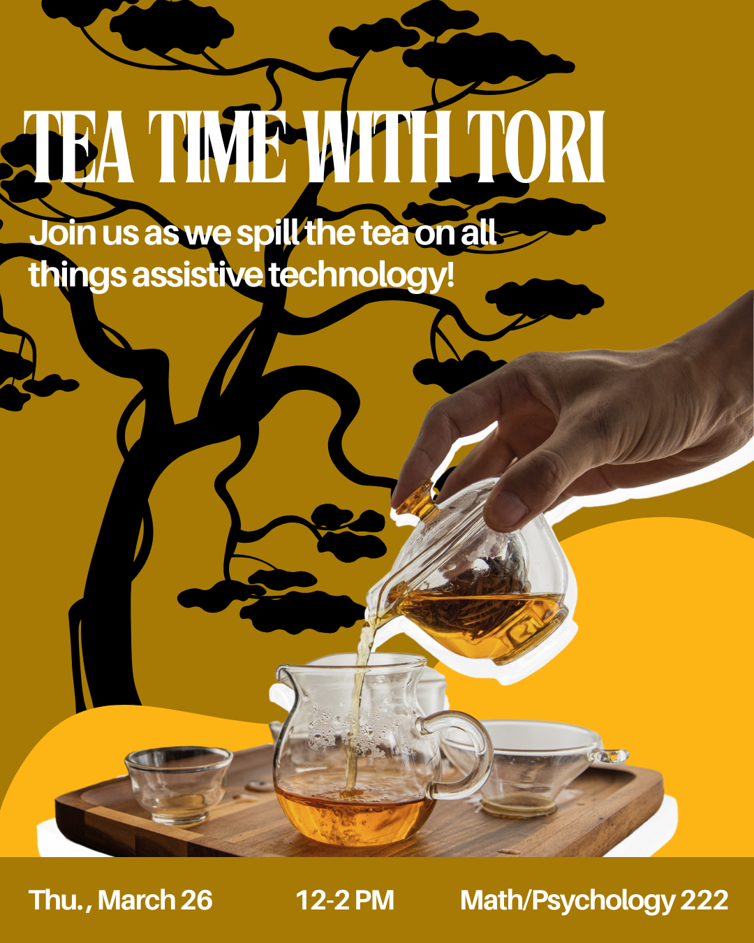 Promotional flyer for “Tea Time with Tori.” The design features a warm golden background with a black silhouette of a tree and clouds. In the foreground, a hand pours tea from a small glass teapot into a clear glass teacup sitting on a wooden tray with additional teacups. The title “Tea Time with Tori” appears at the top with the subtitle, “Join us as we spill the tea on all things assistive technology!” Event details at the bottom read: “Thu., March 26 | 12–2 PM | Math/Psychology 222.”