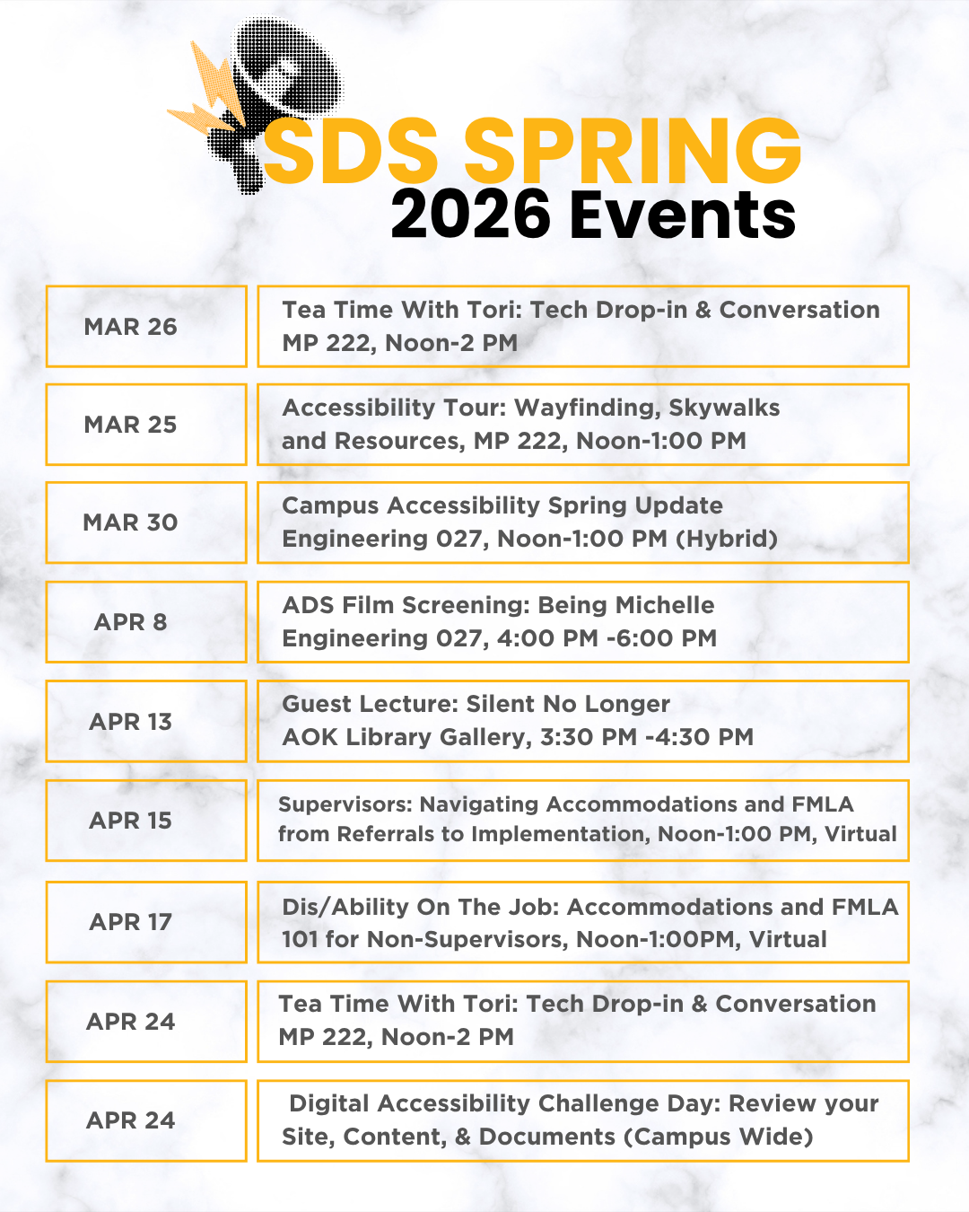 List of ADS/SDS Spring 2026 Events:  MAR 26
Tea Time With Tori: Tech Drop-in & Conversation
MP 222, Noon-2 PM

MAR 25
Accessibility Tour: Wayfinding, Skywalks and Resources, MP 222, Noon-1:00 PM

MAR 30
Campus Accessibility Spring Update
Engineering 027, Noon-1:00 PM (Hybrid)

APR 8
ADS Film Screening: Being Michelle
Engineering 027, 4:00 PM -6:00 PM

APR 13
Guest Lecture: Silent No Longer
AOK Library Gallery, 3:30 PM -4:30 PM

APR 15
Supervisors: Navigating Accommodations and FMLA from Referrals to Implementation, Noon-1:00 PM, Virtual

APR 17
Dis/Ability On The Job: Accommodations and FMLA 101 for Non-Supervisors, Noon-1:00PM, Virtual

APR 24
Tea Time With Tori: Tech Drop-in & Conversation
MP 222, Noon-2 PM

APR 24
Digital Accessibility Challenge Day: Review your Site, Content, & Documents (Campus Wide)