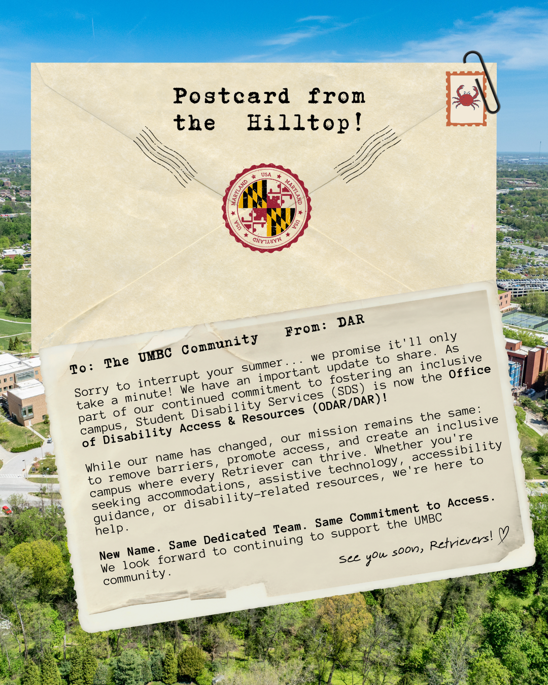 A postcard-themed announcement over an aerial photo of the UMBC campus. A large vintage envelope at the top reads, "Postcard from the Hilltop!" with a Maryland seal and a crab postage stamp. A postcard peeks out from the envelope addressed "To: The UMBC Community" and "From: DAR." The message announces that Student Disability Services (SDS) is now the Office of Disability Access & Resources (ODAR/DAR) as part of UMBC's continued commitment to fostering an inclusive campus. It emphasizes that while the office name has changed, its mission remains the same: removing barriers, promoting access, and creating an inclusive campus where every Retriever can thrive. The postcard closes with the message, "New Name. Same Dedicated Team. Same Commitment to Access." followed by, "See you soon, Retrievers!" and a hand-drawn heart.