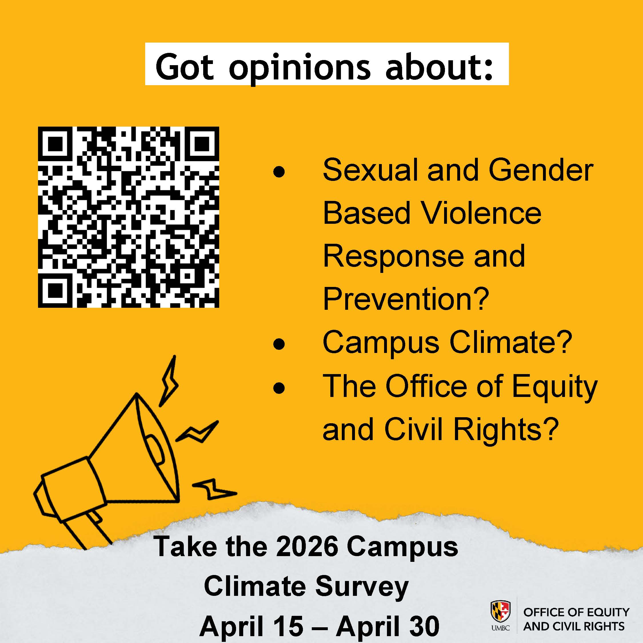 An orange and white graphic for the 2026 Campus Climate Survey from the UMBC Office of Equity and Civil Rights.  The top half has an orange background with a large QR code on the left. To the right of the code, the text "Got opinions about:" is followed by a bulleted list:  Sexual and Gender Based Violence Response and Prevention?  Campus Climate?  The Office of Equity and Civil Rights?  Below the list is a line drawing of a megaphone. The bottom section of the graphic transitions into a white, torn-paper texture featuring the following text:  Take the 2026 Campus Climate Survey April 15 – April 30  The UMBC Office of Equity and Civil Rights logo is located in the bottom right corner.