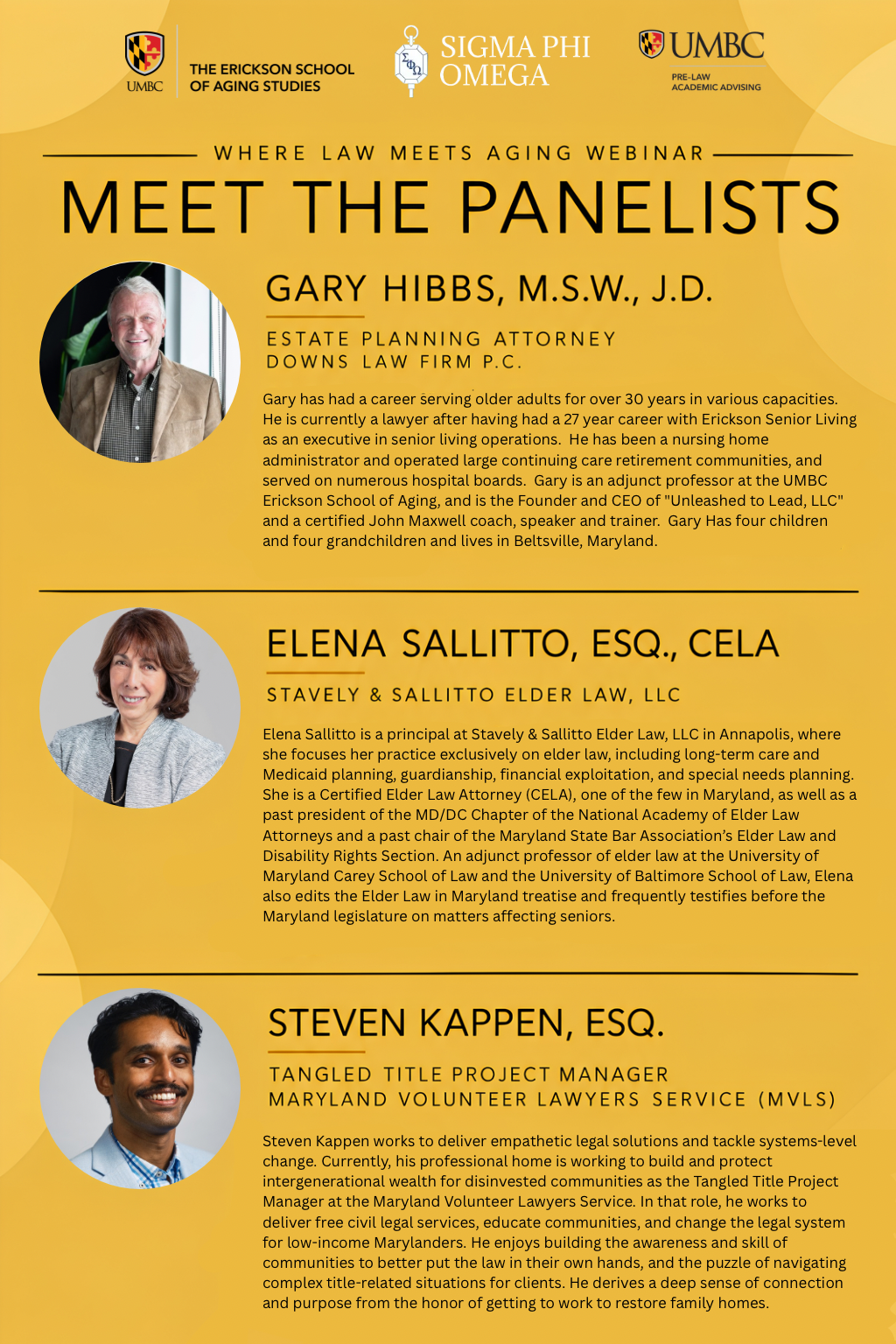 Flyer image for the "WHERE LAW MEETS AGING WEBINAR: MEET THE PANELISTS," co-branded at the top with three logos: "THE ERICKSON SCHOOL OF AGING STUDIES UMBC," "SIGMA PHI OMEGA," and "UMBC PRE-LAW ACADEMIC ADVISING". Below the banner, three guest panelists are listed in vertical order, each with a circular headshot portrait set against a yellow background ring alongside their full name, professional title, organization, and complete biography. First is a circular headshot of Gary Hibbs, a smiling man with short gray hair and a dark blazer over a grid-patterned shirt, accompanied by the text: "GARY HIBBS, M.S.W., J.D. ESTATE PLANNING ATTORNEY DOWNS LAW FIRM P.C. Gary has had a career serving older adults for over 30 years in various capacities. He is currently a lawyer after having had a 27 year career with Erickson Senior Living as an executive in senior living operations. He has been a nursing home administrator and operated large continuing care retirement communities, and served on numerous hospital boards. Gary is an adjunct professor at the UMBC Erickson School of Aging, and is the Founder and CEO of 'Unleashed to Lead, LLC' and a certified John Maxwell coach, speaker and trainer. Gary Has four children and four grandchildren and lives in Beltsville, Maryland." Second is a circular headshot of Elena Sallitto, a smiling woman with shoulder-length brown hair in a light gray textured blazer over a dark top, accompanied by the text: "ELENA SALLITTO, ESQ., CELA STAVELY & SALLITTO ELDER LAW, LLC Elena Sallitto is a principal at Stavely & Sallitto Elder Law, LLC in Annapolis, where she focuses her practice exclusively on elder law, including long-term care and Medicaid planning, guardianship, financial exploitation, and special needs planning. She is a Certified Elder Law Attorney (CELA), one of the few in Maryland, as well as a past president of the MD/DC Chapter of the National Academy of Elder Law Attorneys and a past chair of the Maryland State Bar Association's Elder Law and Disability Rights Section. An adjunct professor of elder law at the University of Maryland Carey School of Law and the University of Baltimore School of Law, Elena also edits the Elder Law in Maryland treatise and frequently testifies before the Maryland legislature on matters affecting seniors." Third is a circular headshot of Steven Kappen, a smiling man with short dark hair and a mustache wearing a light blue suit jacket over a blue patterned shirt, accompanied by the text: "STEVEN KAPPEN, ESQ. TANGLED TITLE PROJECT MANAGER MARYLAND VOLUNTEER LAWYERS SERVICE (MVLS) Steven Kappen works to deliver empathetic legal solutions and tackle systems-level change. Currently, his professional home is working to build and protect intergenerational wealth for disinvested communities as the Tangled Title Project Manager at the Maryland Volunteer Lawyers Service. In that role, he works to deliver free civil legal services, educate communities, and change the legal system for low-income Marylanders. He enjoys building the awareness and skill of communities to better put the law in their own hands, and the puzzle of navigating complex title-related situations for clients. He derives a deep sense of connection and purpose from the honor of getting to work to restore family homes.