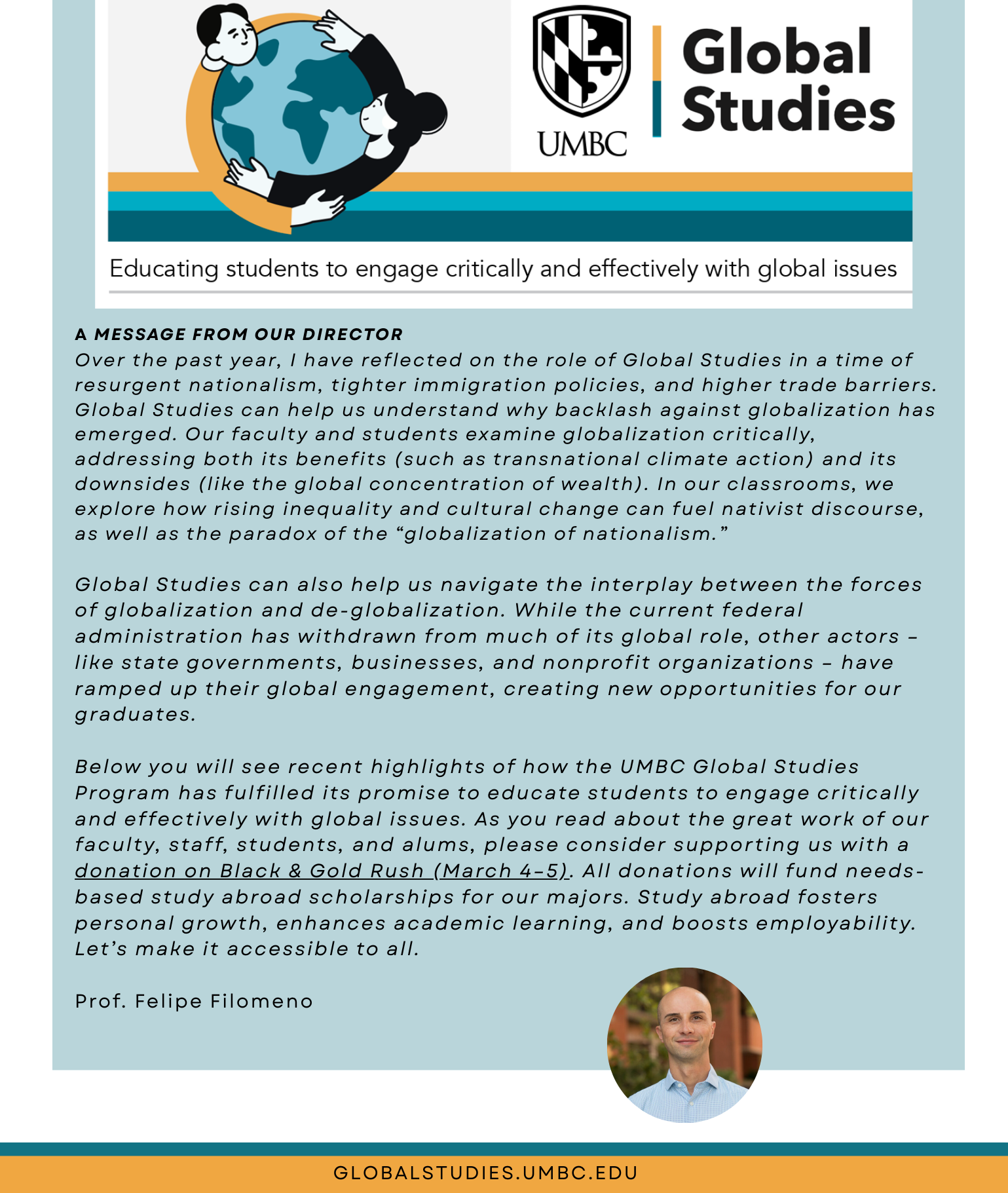 Director’s Message
Over the past year, I have reflected on the role of Global Studies in a time of resurgent nationalism, tighter immigration policies, and higher trade barriers. I believe Global Studies helps us understand why backlash against globalization has emerged. Our faculty and students examine globalization critically, addressing both its benefits (such as transnational climate action) and its downsides (including the global concentration of wealth). In our classrooms, we explore how rising inequality and cultural change can fuel nativist discourse, as well as the paradox of the “globalization of nationalism.”

Global Studies can help us navigate the interplay between the forces of globalization and de-globalization. While the current federal administration has withdrawn from much of its global role, other actors – like state governments, businesses, and nonprofit organizations – have ramped up their global engagement, creating new opportunities for our graduates.

Below you will see recent highlights showing how the UMBC Global Studies Program has fulfilled its promise to educate students to engage critically and effectively with global issues. As you read about the great work of our faculty, staff, students, and alums, please consider supporting us with a donation on Black & Gold Rush (March 4–5). All donations will fund needs-based study abroad scholarships for our majors. Study abroad fosters personal growth, enhances academic learning, and boosts employability. Let’s make it accessible to all.

Prof. Filomeno