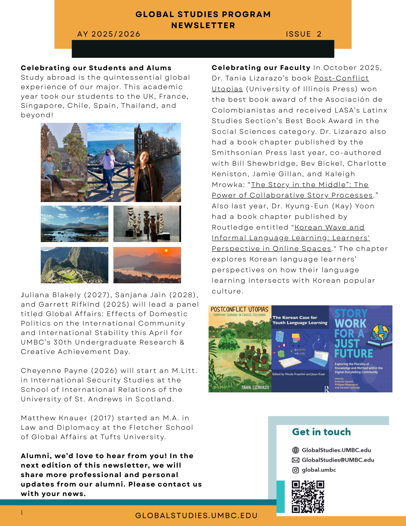 Celebrating our Students and Alums
Juliana Blakely (2027), Sanjana Jain (2028), and Garrett Rifkind (2025) will lead a panel discussion titled Global Affairs: Effects of Domestic Politics on the International Community and International Stability this April for UMBC’s 30th Undergraduate Research & Creative Achievement Day. 
Cheyenne Payne (2026) will start an M.Litt. in International Security Studies at the School of International Relations of the University of St. Andrews in Scotland. 
Matthew Knauer (2017) started an M.A. in Law and Diplomacy at the Fletcher School of Global Affairs at Tufts University.


Celebrating our Faculty
In October 2025, Dr. Tania Lizarazo’s book Post-Conflict Utopias (University of Illinois Press) won the best book award of the Asociación de Colombianistas and received LASA’s Latinx Studies Section’s Best Book Award in the Social Sciences category. 
. Dr. Lizarazo also had a book chapter published by the Smithsonian Press last year, co-authored with Bill Shewbridge, Bev Bickel, Charlotte Keniston, Jamie Gillan, and Kaleigh Mrowka: “The Story in the Middle”: The Power of Collaborative Story Processes.”
Also last year, Dr. Kyung-Eun (Kay) Yoon had a book chapter published by Routledge entitled "Korean Wave and Informal Language Learning: Learners' Perspective in Online Spaces." The chapter explores Korean language learners’ perspectives on how their language learning intersects with Korean popular culture.

Stay in Touch!
Follow us on Instagram: @global.umbc
Join our LinkedIn group: UMBC Global Studies
Learn more at GlobalStudies.UMBC.edu
Are you a GLBL alum? Prof. Filomeno would love to hear from you: filomeno@umbc.edu.