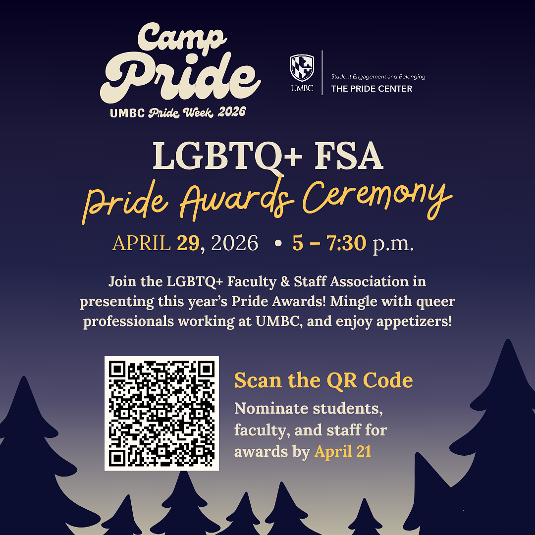 The image is a promotional flyer for Camp Pride: UMBC Pride Week 2026, specifically advertising the LGBTQ+ FSA Pride Awards Ceremony.  Visual Composition The flyer features a dark, navy blue night sky background that transitions into a lighter, hazy grey at the bottom, mimicking a forest at dusk. At the bottom of the frame, the dark silhouettes of several evergreen trees are visible.  Text and Information Top Left: A large, stylized logo in cream-colored "bubble" font reads "Camp Pride," with "UMBC Pride Week 2026" written in a smaller script underneath.  Top Right: The UMBC logo is displayed alongside the text "Student Engagement and Belonging" and "THE PRIDE CENTER."  Center Heading: In large, serif and script fonts, the main event title reads: LGBTQ+ FSA Pride Awards Ceremony.  Event Details: Below the heading, the date and time are listed: APRIL 29, 2026 • 5 – 7:30 p.m.  Description: A short paragraph reads: "Join the LGBTQ+ Faculty & Staff Association in presenting this year’s Pride Awards! Mingle with queer professionals working at UMBC, and enjoy appetizers!"  Call to Action: On the bottom left, there is a large white QR code. To its right, the text says: "Scan the QR Code" followed by "Nominate students, faculty, and staff for awards by April 21."