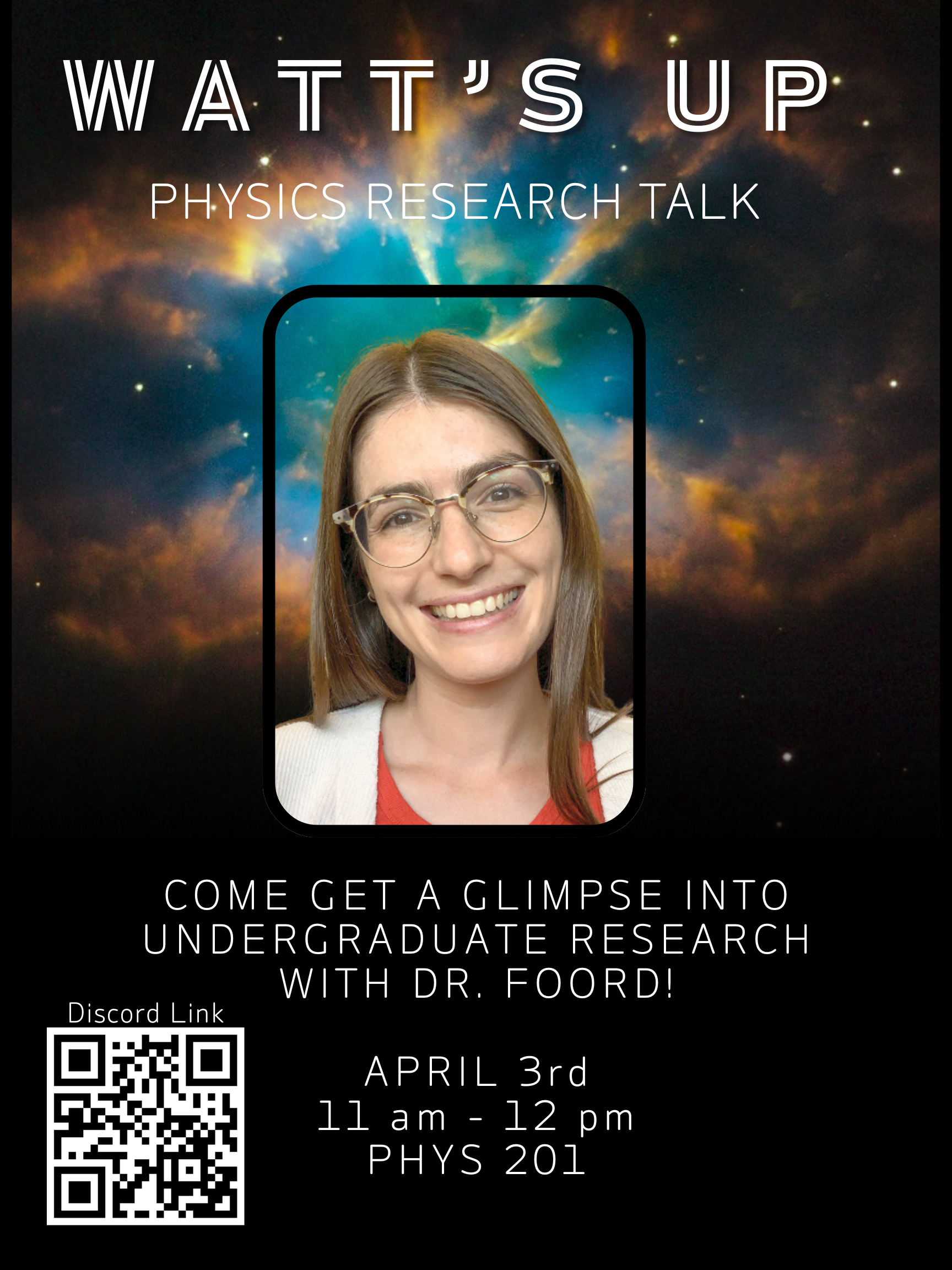 Layout & Background The top half of the flyer features a stunning, high-contrast nebula or deep-space background with swirling clouds of orange, blue, and gold light against a dark, starry sky. Centered in this space is a portrait of a smiling woman with long brown hair and glasses, framed in a rounded black rectangle.  The bottom half of the flyer is solid black with white text and a QR code.  Key Information Event Title: "WATT’S UP: PHYSICS RESEARCH TALK" (written in a modern, stylized font).  Main Tagline: "COME GET A GLIMPSE INTO UNDERGRADUATE RESEARCH WITH DR. FOORD!"  Date: April 3rd  Time: 11 am – 12 pm  Location: PHYS 201  Call to Action: A large QR code in the bottom-left corner labeled "Discord Link."  Visual Style The aesthetic is academic yet cosmic, using the space imagery to evoke the wonder of physics research. The text is clean and minimalist, ensuring the logistical details are easy to read against the black background.