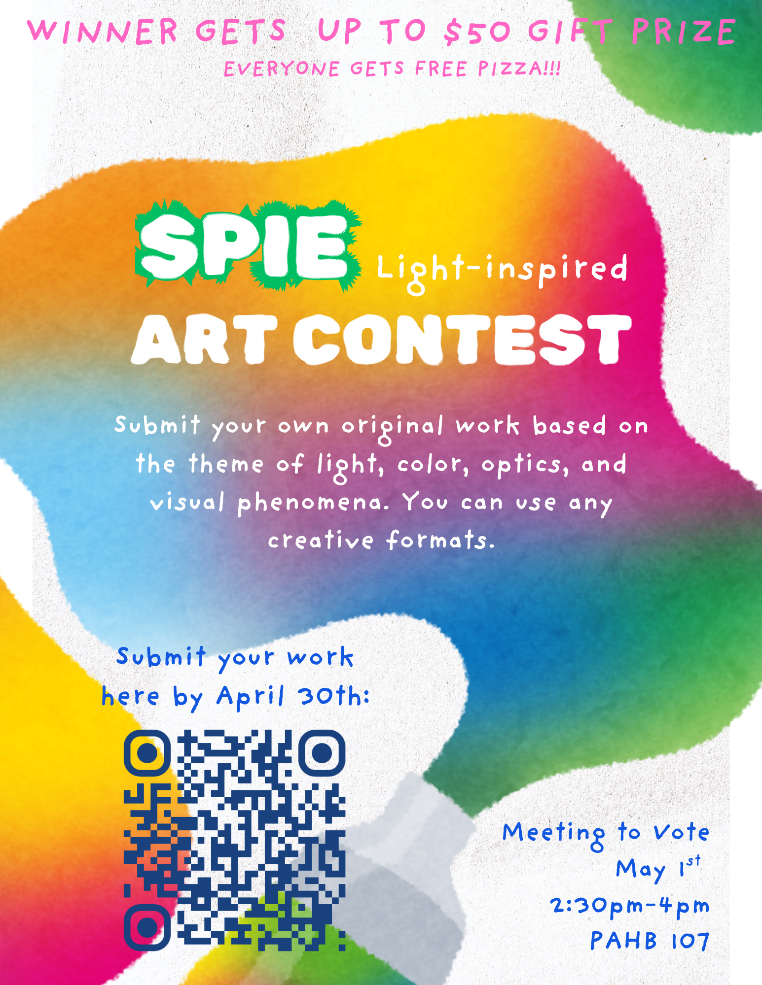 SPIE Light-inspired Art Contest Flyer  A colorful, artistic flyer featuring a large, abstract splash of rainbow watercolors in the center.  Heading: "SPIE Light-inspired ART CONTEST" in bold white and green lettering.  The Prizes: At the top, pink text reads, "WINNER GETS UP TO $50 GIFT PRIZE" and "EVERYONE GETS FREE PIZZA!!!"  The Challenge: Central text invites participants to "Submit your own original work based on the theme of light, color, optics, and visual phenomena. You can use any creative formats."  Submission Details: A QR code is provided in the bottom left with instructions to "Submit your work here by April 30th."  Event Information: In the bottom right, blue text states: "Meeting to Vote May 1st, 2:30pm–4pm, PAHB 107."