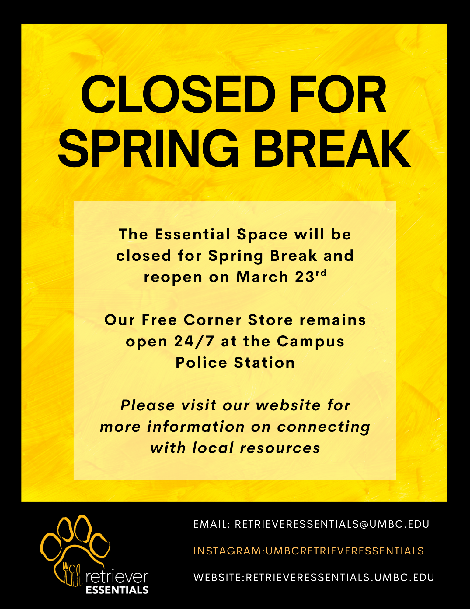 Bright yellow announcement graphic with large black text reading “Closed for Spring Break.” Below, a notice states that the Essential Space will be closed for Spring Break and will reopen on March 23rd. It also says the Free Corner Store remains open 24/7 at the Campus Police Station and encourages visitors to check the website for information on connecting with local resources. At the bottom is the Retriever Essentials logo featuring a paw print with utensils inside it, along with contact details: email retrieveressentials@umbc.edu