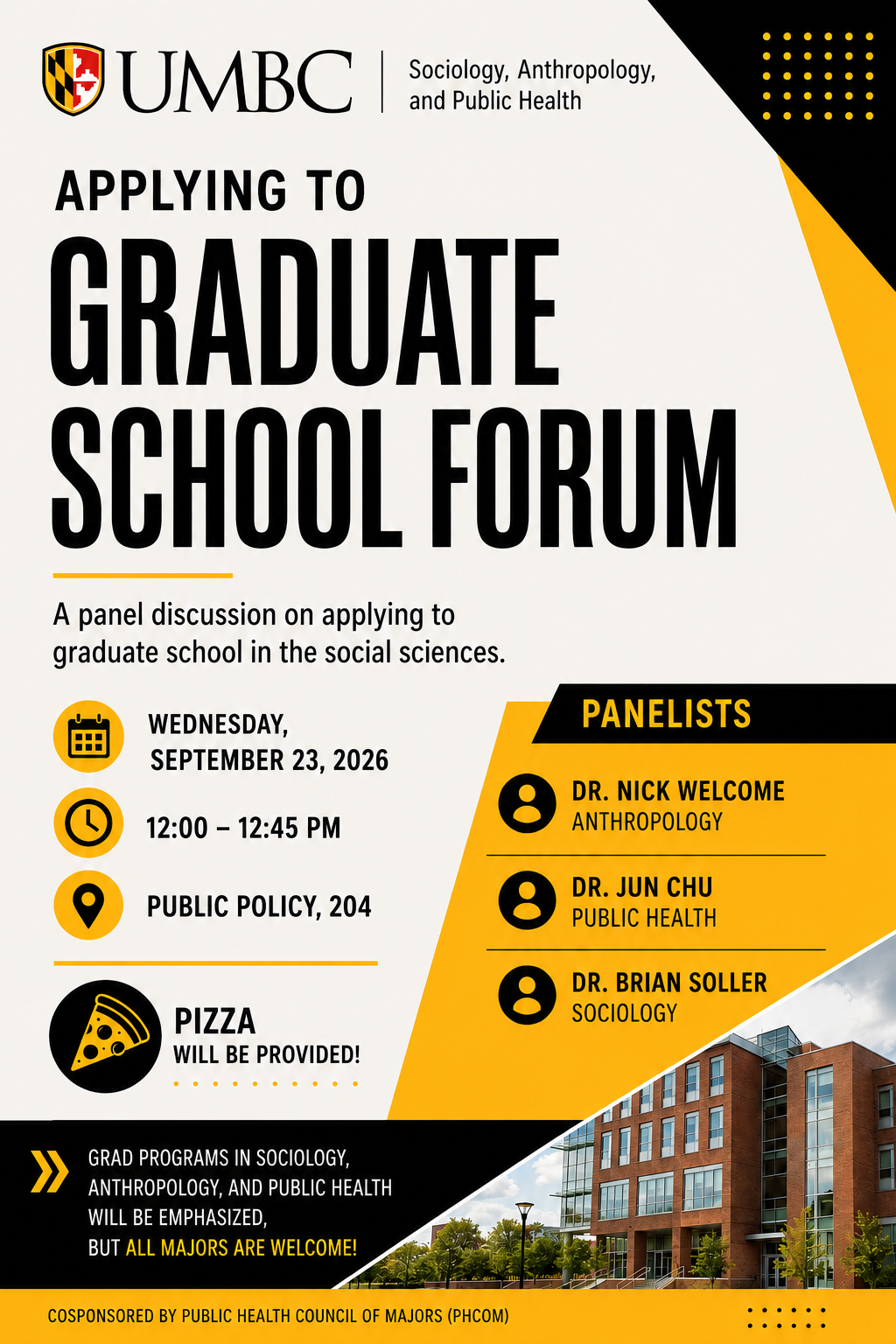 Applying to Graduate School Forum  Are you considering graduate school? Join us for a panel discussion about applying to graduate programs in the social sciences.  Wednesday, September 23, 2026 12:00–12:45 p.m. Public Policy 204  Hear from:  Dr. Nick Welcome, Anthropology Dr. Jun Chu, Public Health Dr. Brian Soller, Sociology  Graduate programs in sociology, anthropology, and public health will be emphasized, but students from all majors are welcome!  Pizza will be provided.  Sponsored by the Public Health Council of Majors (PHCOM).