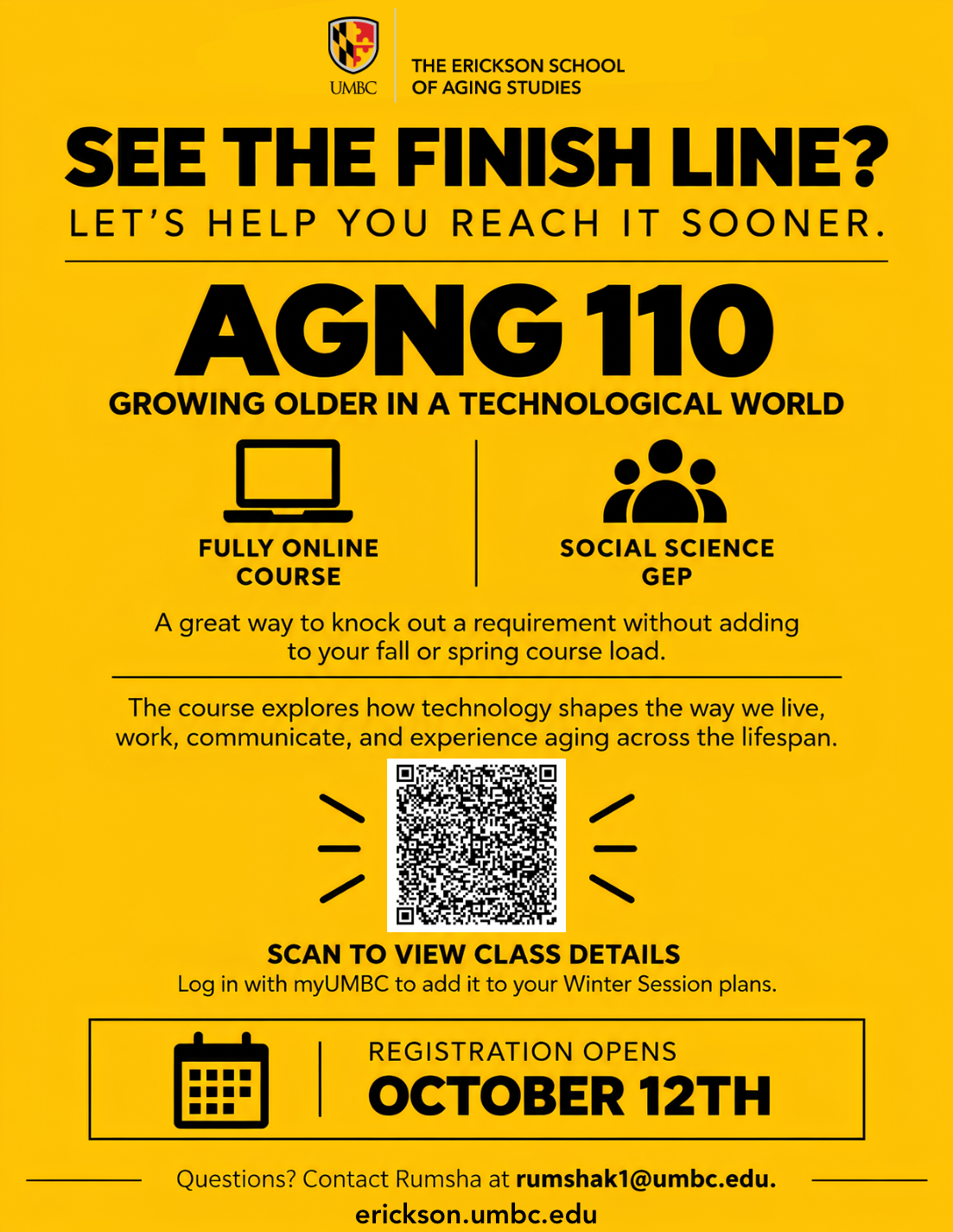 UMBC Erickson School of Aging Studies gold and black flyer promoting AGNG 110: Growing Older in a Technological World for Winter Session. The flyer reads "See the finish line? Let's help you reach it sooner." AGNG 110 if a fully online course that fulfills a Social Science GEP requirement and explores how technology shapes how we live, work, communicate, and experience aging across the lifespan. A QR code directs students to view class details and login with myUMBC to add the course to their Winter Session plans. Registration for UMBC students opens on October 12th, Questions can be directed to Rumsha Khan at rumshak1@umbc.edu The Erickson School website (erickson.umbc.edu) appears at the bottom.