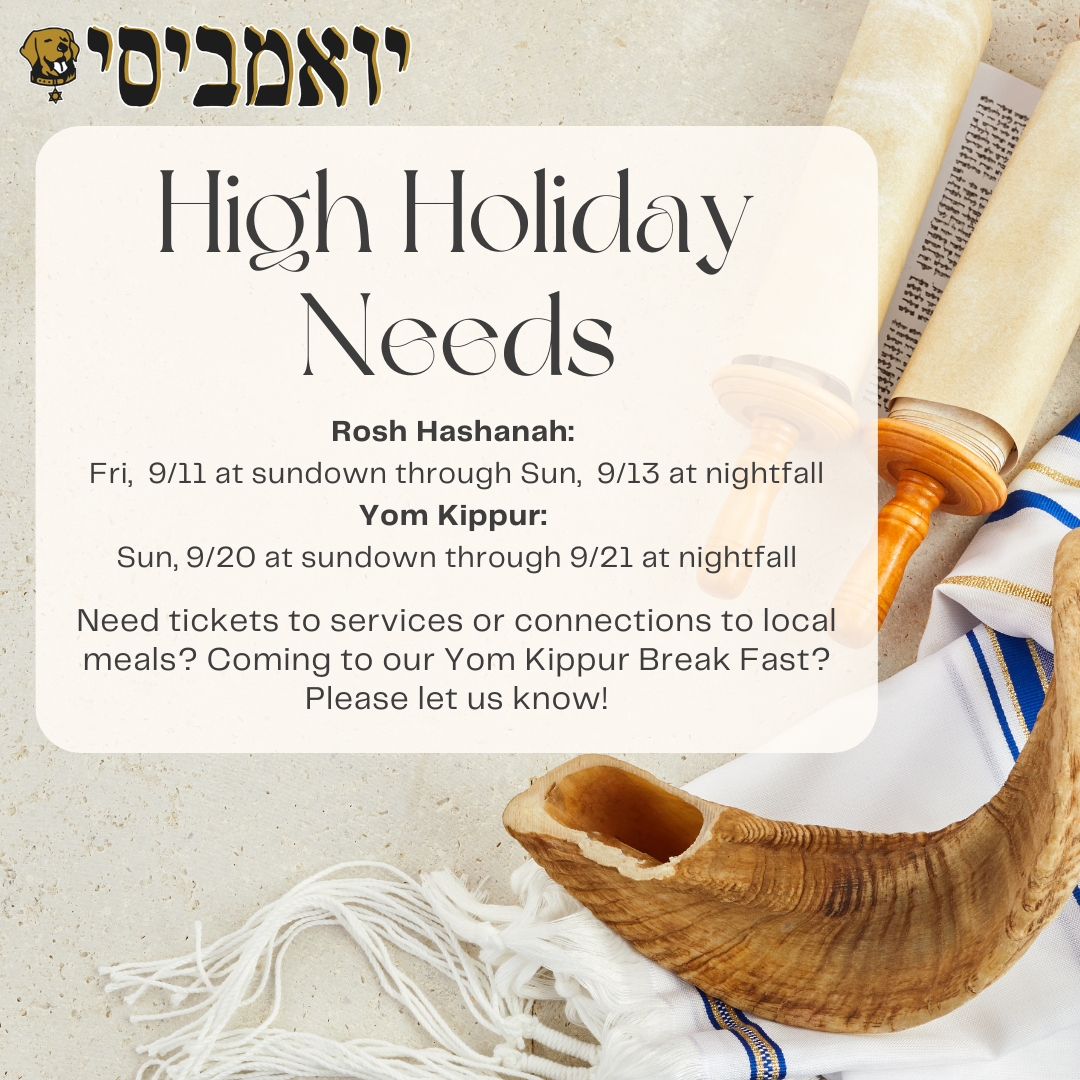 This is a flyer with UMBC Hillel's logo up top. In the background is a torah and tallis. On a white block, there is text. The top of the text block says in big letters "High Holiday Needs." Underneath the text says: Rosh Hashanah:  Fri,  9/11 at sundown through Sun,  9/13 at nightfall Yom Kippur:  Sun, 9/20 at sundown through 9/21 at nightfall. Need tickets to services or connections to local meals? Coming to our Yom Kippur Break Fast? Please let us know!"