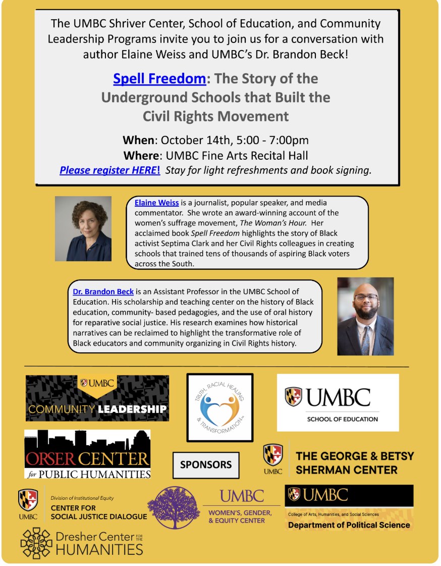 Yellow Background with event description. with logos for UMBC Community Leadership, Truth Racial Healing and Transformations, UMBC Department of Political Science, UMBC George and Betsy Sherman Center, UMBC Center for Social Justice Dialogue, UMBC Womens Gender and Equity Center, and Dresher Center for the Humanities. The UMBC Shriver Center, School of Education, and Community Leadership Programs invite you to join us for a conversation with author Elaine Weiss and UMBC's Dr. Brandon Beck. Spell Freedom: The Story of the Underground Schools that Built the Civil Rights Movement. When: October 14th, 5:00-7:00pm. Where: UMBC Fine Arts Recital Hall. Stay for light refreshments and book signing.