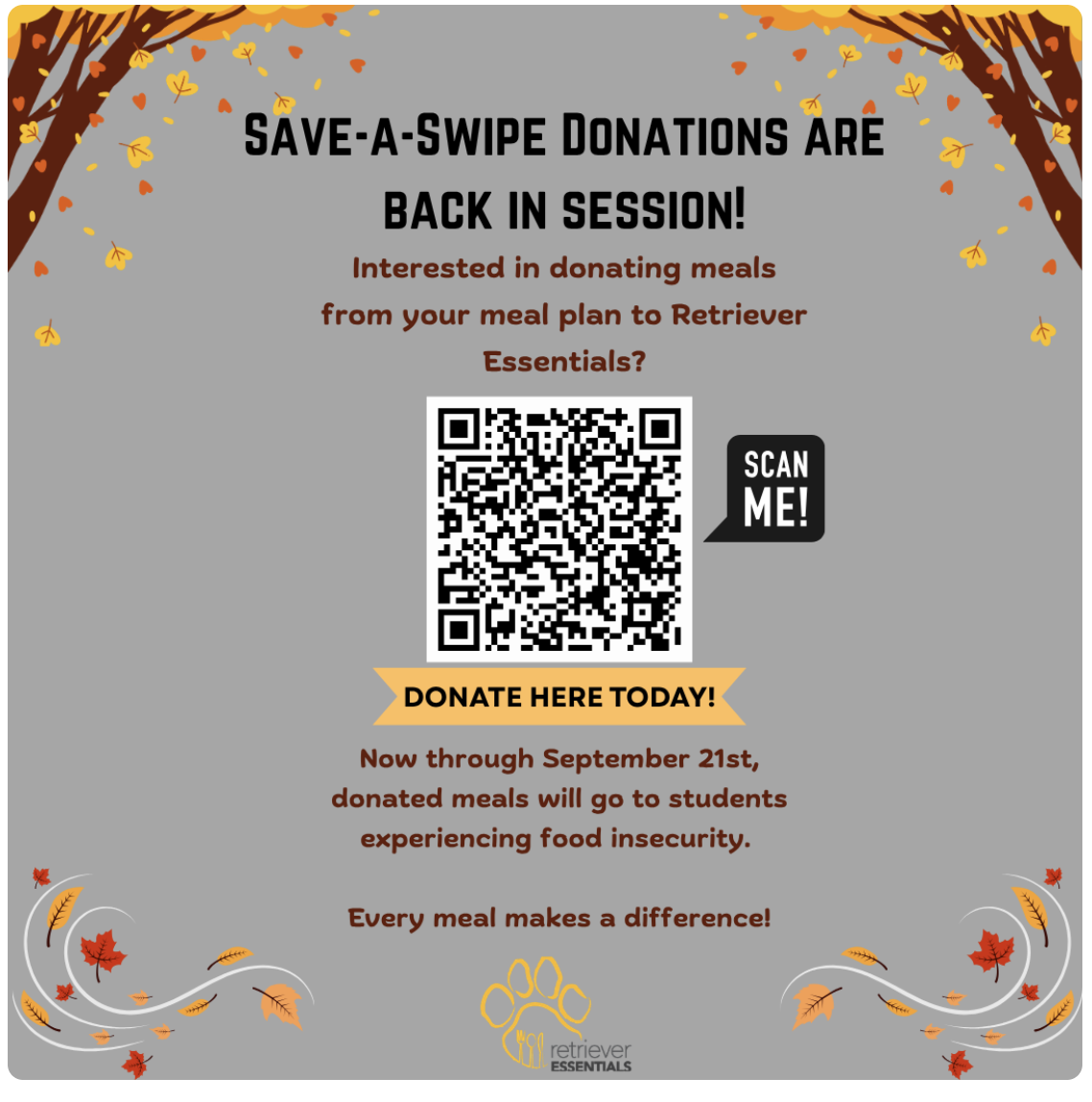 Gray background with trees and leaves falling. Save-a-swipe Donations are back in session! Interested in donating meals from your meal plan to Retriever Essentials? Scan the QR Code. Now through September 21st, donated meals will go to students experiencing food insecurity. Every meal makes a difference.