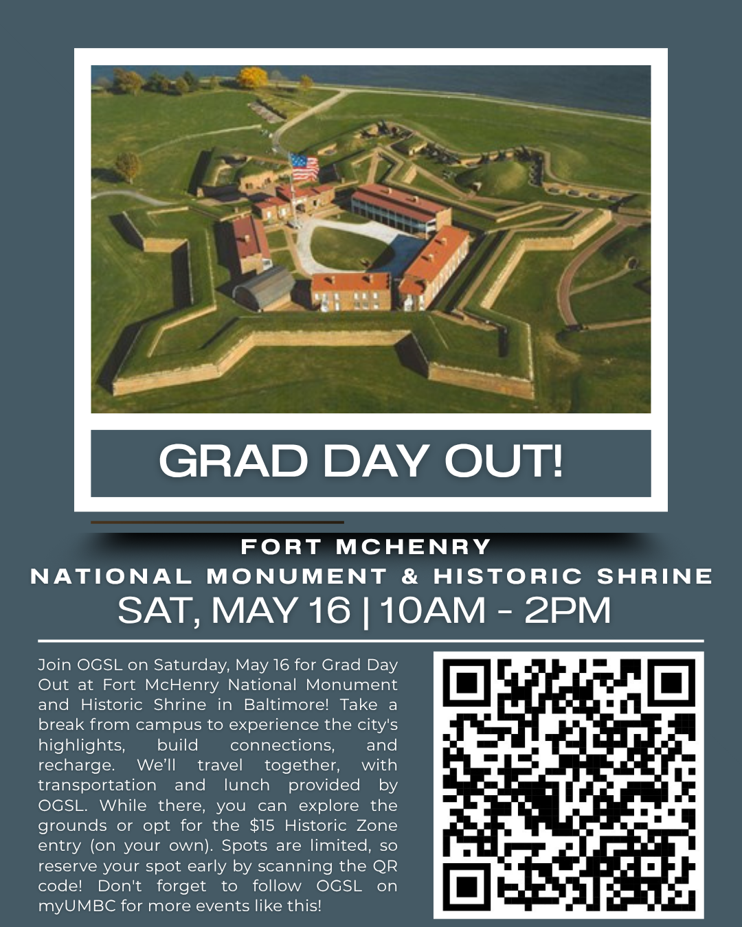 An event flyer for **Grad Day Out!** featuring an aerial photograph of the star-shaped Fort McHenry National Monument & Historic Shrine. The flyer is designed with a dark slate blue background and includes the following sections:  * **Header:** An aerial view of the historic star-fort surrounded by green grass and water, with a large "GRAD DAY OUT!" banner below the image.  * **Event Title & Time:** "FORT MCHENRY NATIONAL MONUMENT & HISTORIC SHRINE" followed by the date and time, **SAT, MAY 16 | 10 AM – 2 PM**.  * **Body Text:** A paragraph inviting graduate students to join the Office of Graduate Student Life (OGSL) for a trip to Baltimore to explore the historic landmark, build connections, and recharge. It notes that **transportation and lunch are provided by OGSL**, and while the grounds are free to explore, there is an **optional $15 entry fee** for the Historic Zone.  * **Call to Action:** A large **QR code** is positioned on the right side for registration, with a note that spots are limited and students should follow OGSL on myUMBC for more events.