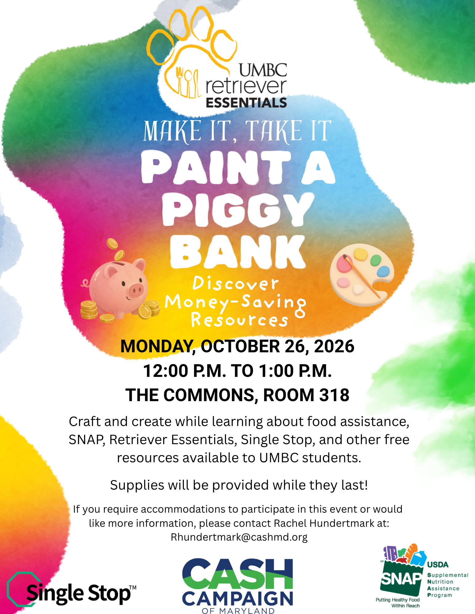 Colorful flyer for UMBC Retriever Essentials’ “Paint a Piggy Bank” event. The flyer features a bright, rainbow-colored watercolor background with large white lettering announcing the event. A pink piggy bank surrounded by gold coins appears on the left, and an artist’s paint palette and brush appear on the right.  The event takes place Monday, October 26, 2026, from 12:00 p.m. to 1:00 p.m. in The Commons, Room 318. Students are invited to paint a piggy bank while learning about money-saving resources, food assistance, SNAP, Retriever Essentials, Single Stop, and other free resources available to UMBC students. Supplies are provided while they last.  For accommodations or additional information, contact Rachel Hundertmark at Rhundertmark@cashmd.org.  The UMBC Retriever Essentials logo appears at the top, with the Single Stop, CASH Campaign of Maryland, and SNAP logos along the bottom.