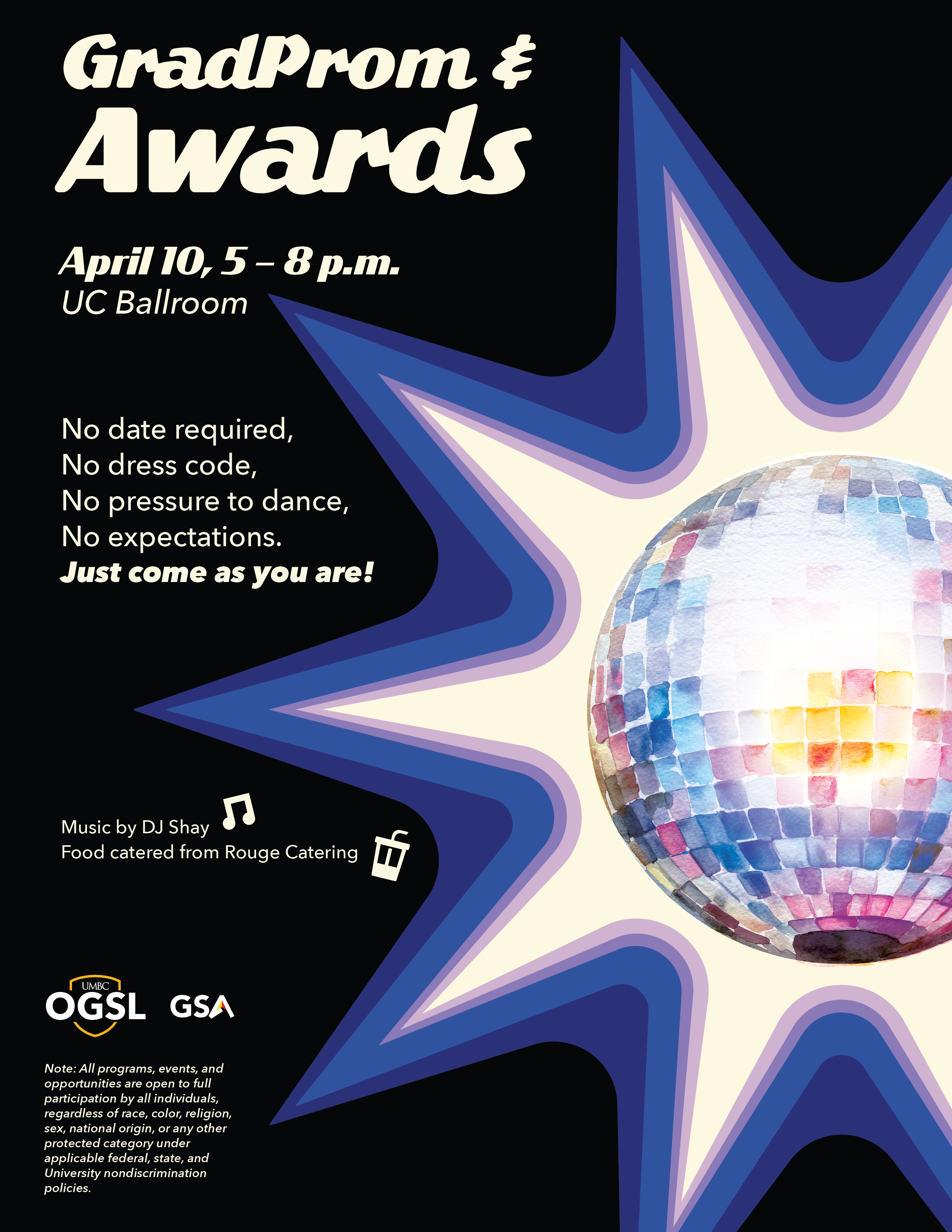 Title: UMBC GradProm & Awards Flyer  Description: A retro-themed event flyer with a black background on the left and a large, colorful disco ball on the right. The disco ball is rendered in a watercolor style with pink, blue, and yellow tiles, surrounded by a large, multi-layered blue and purple starburst.  Text Content:  Main Title: "GradProm & Awards" in a bold, white, retro-style script.  Event Details: * April 10, 5–8 p.m.  Location: UC Ballroom.  Event Vibes: * No date required.  No dress code.  No pressure to dance.  No expectations.  "Just come as you are!"  Entertainment & Dining: * Music by DJ Shay (accompanied by a music note icon).  Food catered from Rouge Catering (accompanied by a drink icon).  Footer: * Logos for UMBC OGSL and GSA.  A nondiscrimination note stating that all programs are open to full participation regardless of race, religion, sex, or other protected categories.