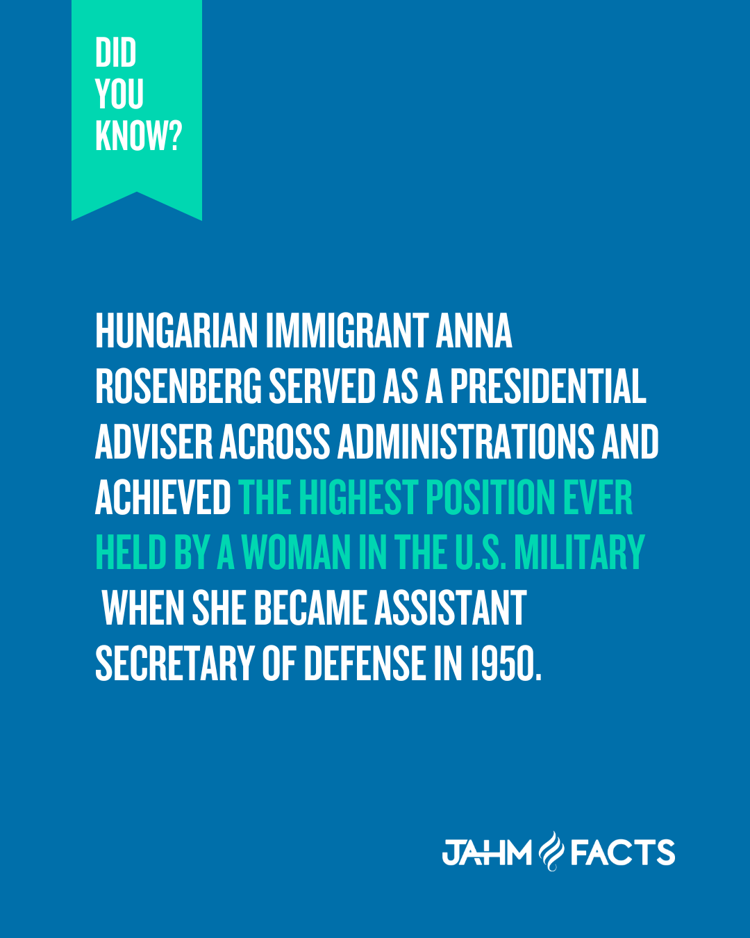 Did You Know? Hungarian immigrant Anna Rosenberg served as a presidential adviser across administrations and achieved the highest position ever held by a woman in the U.S. military when she became Assistant Secretary of Defense in 1950. JAHM Facts logo.