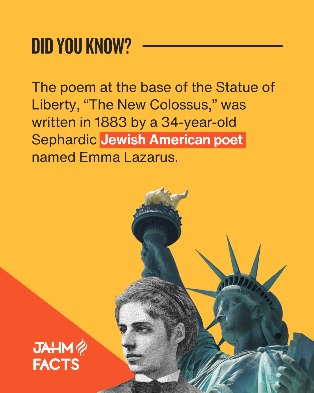 Did You Know? The poem at the base of the Statue of Liberty, "The New Colossus," was written in 1883 by a 34-year-old Sephardic Jewish American Poet named Emma Lazarus. Logo for JAHM FACTS with stylized flame.
