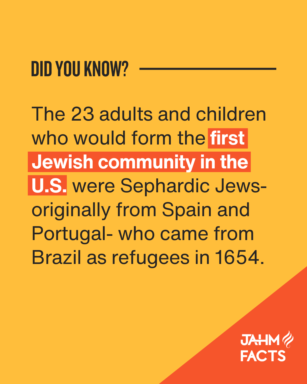 Did you know? The 23 adults and children who would form the first Jewish community in the U.S. were Sephardic Jews-originally from Spain and Portugal-who came from Brazil as refugees in 1654. JAHM Facts