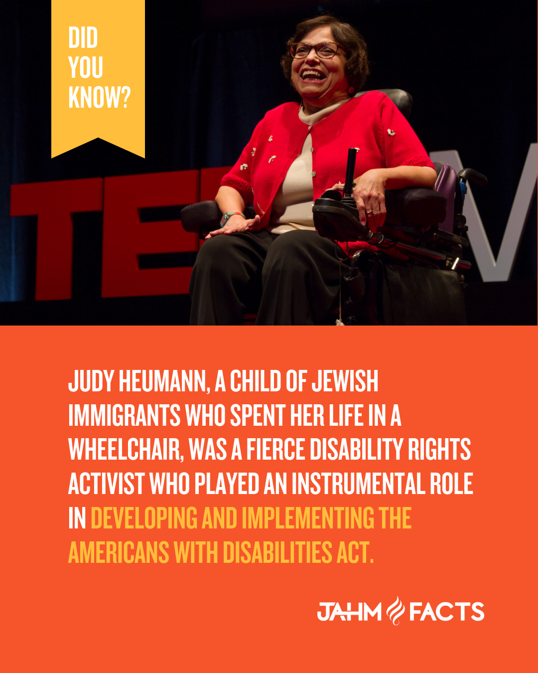 Did You Know? Judy Heumann, a child of Jewish immigrants who spent her life in a wheelchair, was a fierce disability rights activist who played an instrumental role in developing and implementing the Americans with Disabilities Act. JAHM Facts. Judy, pictured, is shown laughing. She is wearing a red sweater and holding onto the arm of her electric wheelchair.
